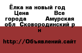 Ёлка на новый год › Цена ­ 30 000 - Все города  »    . Амурская обл.,Сковородинский р-н